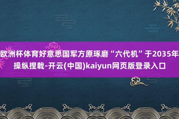 欧洲杯体育好意思国军方原琢磨“六代机”于2035年操纵捏戟-开云(中国)kaiyun网页版登录入口