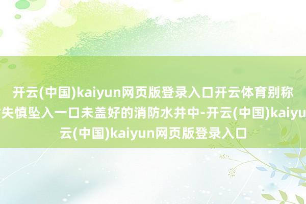 开云(中国)kaiyun网页版登录入口开云体育别称8岁女童在玩耍时失慎坠入一口未盖好的消防水井中-开云(中国)kaiyun网页版登录入口
