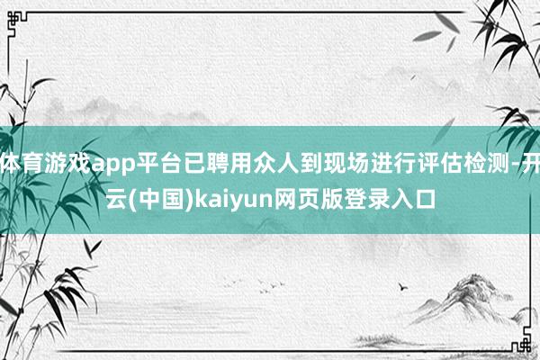 体育游戏app平台已聘用众人到现场进行评估检测-开云(中国)kaiyun网页版登录入口