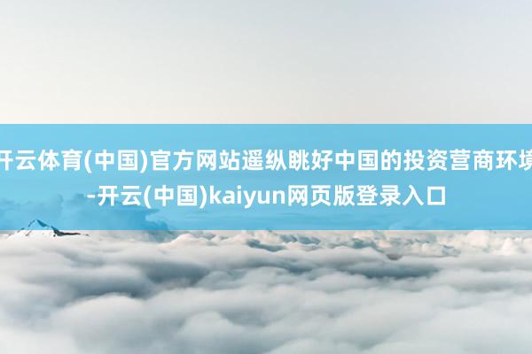 开云体育(中国)官方网站遥纵眺好中国的投资营商环境-开云(中国)kaiyun网页版登录入口